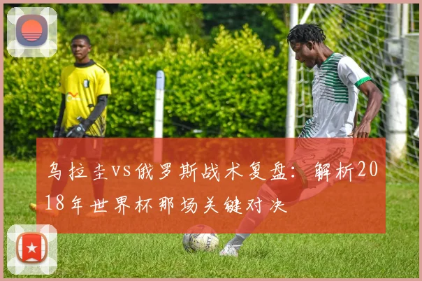 乌拉圭vs俄罗斯战术复盘：解析2018年世界杯那场关键对决