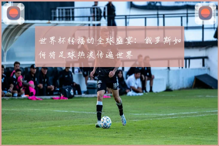 世界杯转播的全球盛宴：俄罗斯如何将足球热浪传遍世界