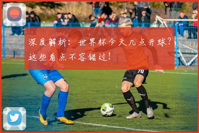 深度解析：世界杯今天几点开球？这些看点不容错过！